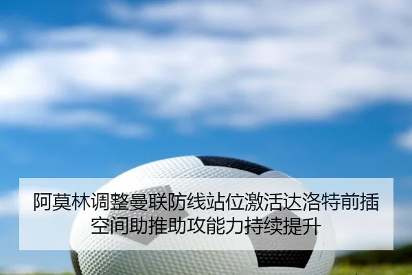 阿莫林调整曼联防线站位激活达洛特前插空间助推助攻能力持续提升